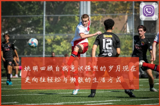 姚明回顾自我意识强烈的岁月现在更向往轻松与懒散的生活方式