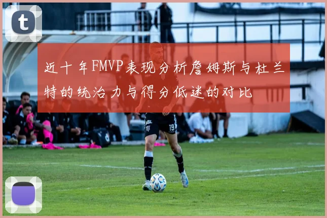 近十年FMVP表现分析詹姆斯与杜兰特的统治力与得分低迷的对比