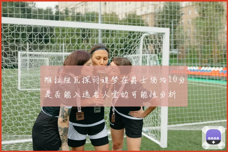 维拉纽瓦探讨追梦在爵士场均10分是否能入选名人堂的可能性分析