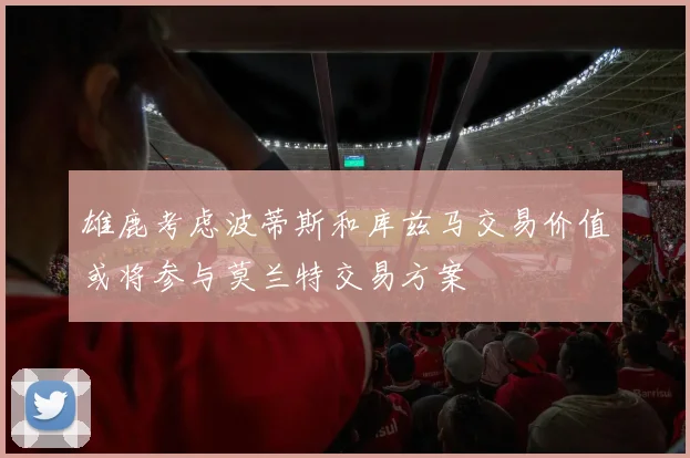 雄鹿考虑波蒂斯和库兹马交易价值或将参与莫兰特交易方案