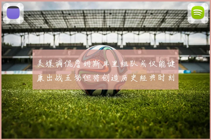 美媒调侃詹姆斯库里组队或仅能健康出战五场但将创造历史经典时刻