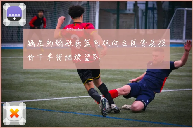 钱尼约翰逊获篮网双向合同资质报价下季将继续留队
