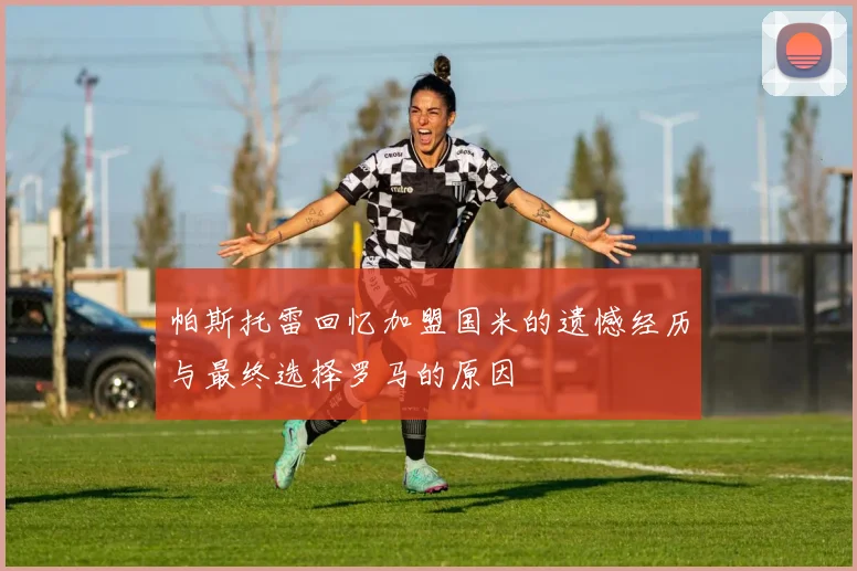 帕斯托雷回忆加盟国米的遗憾经历与最终选择罗马的原因