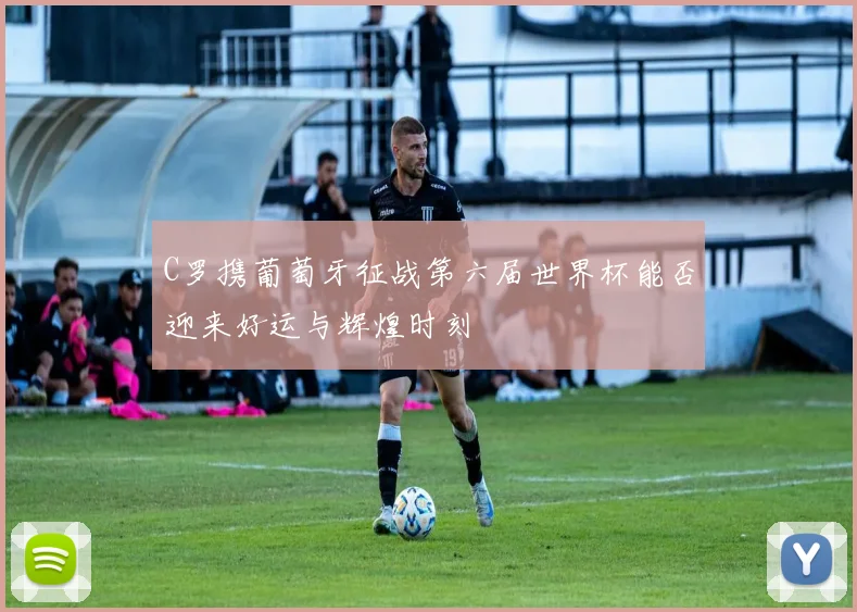 C罗携葡萄牙征战第六届世界杯能否迎来好运与辉煌时刻