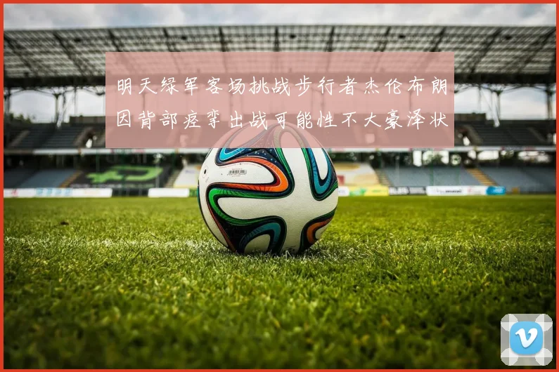 明天绿军客场挑战步行者杰伦布朗因背部痉挛出战可能性不大豪泽状态成疑