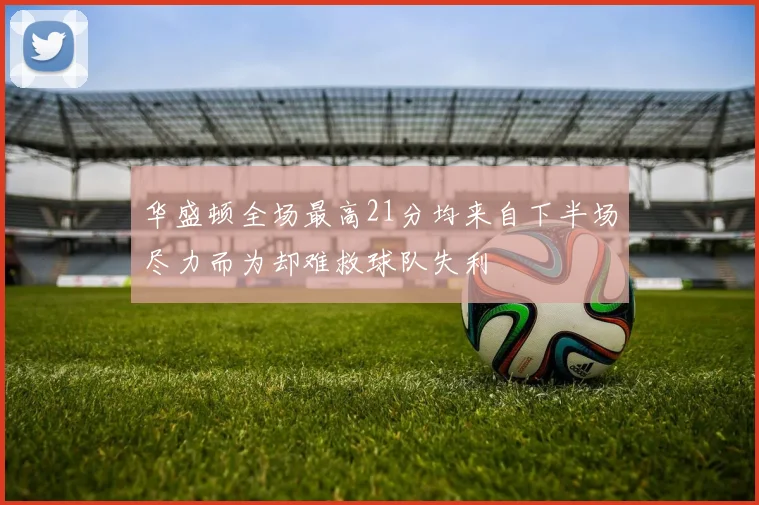 华盛顿全场最高21分均来自下半场尽力而为却难救球队失利