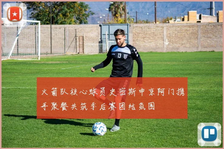 火箭队核心球员史密斯申京阿门携手聚餐共筑季后赛团结氛围