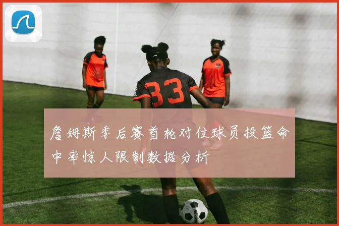 詹姆斯季后赛首轮对位球员投篮命中率惊人限制数据分析