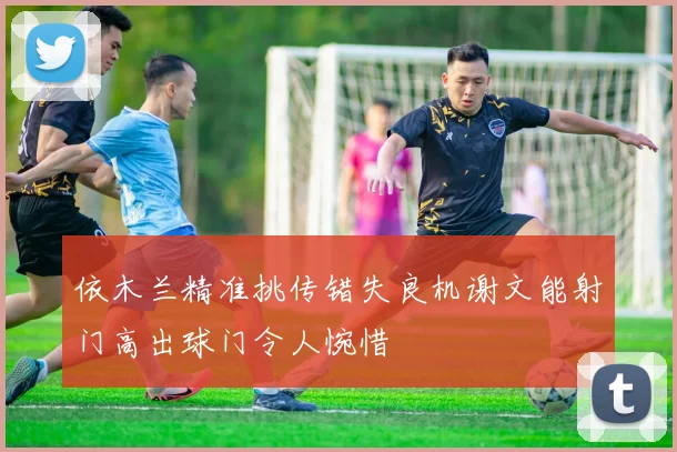 依木兰精准挑传错失良机谢文能射门高出球门令人惋惜