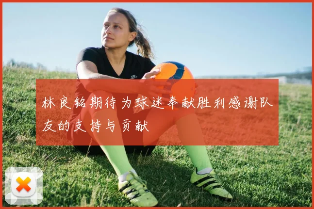 林良铭期待为球迷奉献胜利感谢队友的支持与贡献