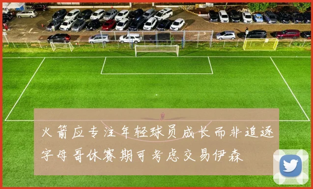 火箭应专注年轻球员成长而非追逐字母哥休赛期可考虑交易伊森