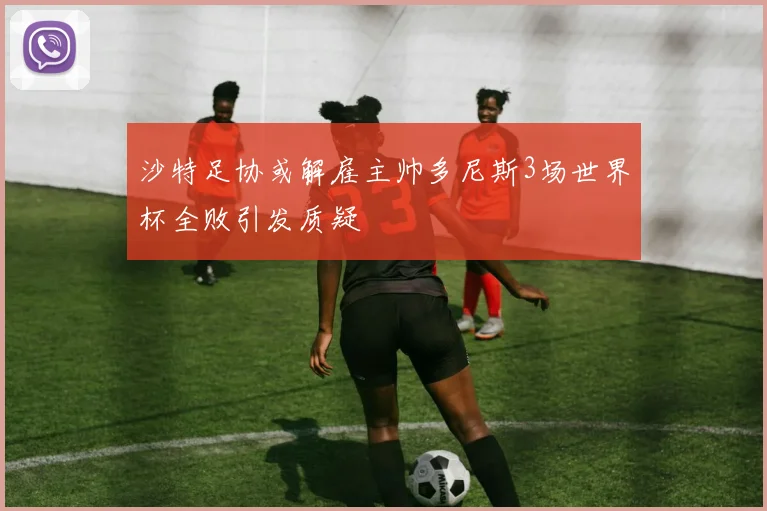 沙特足协或解雇主帅多尼斯3场世界杯全败引发质疑