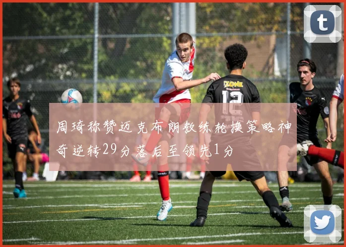 周琦称赞迈克布朗教练轮换策略神奇逆转29分落后至领先1分