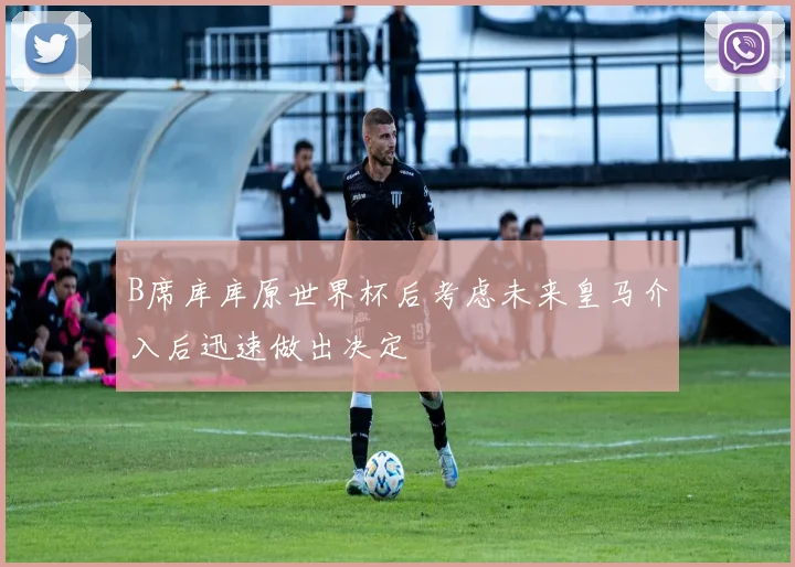 B席库库原世界杯后考虑未来皇马介入后迅速做出决定