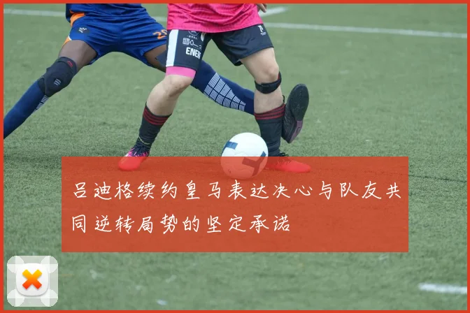 吕迪格续约皇马表达决心与队友共同逆转局势的坚定承诺