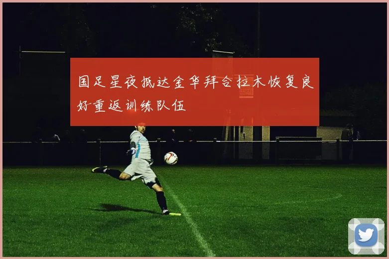 国足星夜抵达金华拜合拉木恢复良好重返训练队伍