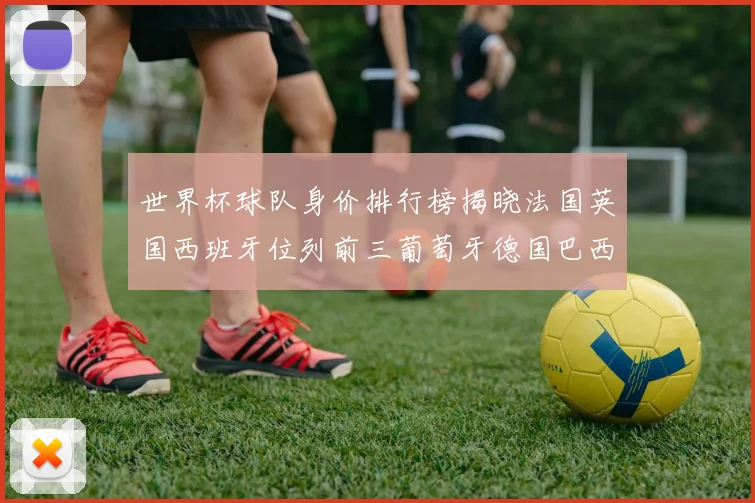 世界杯球队身价排行榜揭晓法国英国西班牙位列前三葡萄牙德国巴西身价均超九亿欧元
