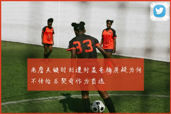 老詹关键时刻遭封盖夸梅质疑为何不传给东契奇作为首选