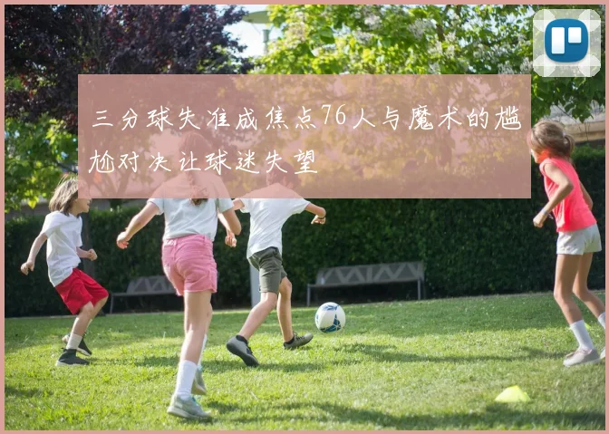 三分球失准成焦点76人与魔术的尴尬对决让球迷失望